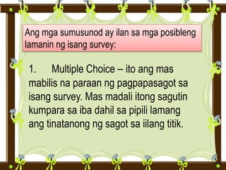 Ang mga sumusunod ay ilan sa mga posibleng
lamanin ng isang survey:
1. Multiple Choice – ito ang mas
mabilis na paraan ng pagpapasagot sa
isang survey. Mas madali itong sagutin
kumpara sa iba dahil sa pipili lamang
ang tinatanong ng sagot sa iilang titik.
 