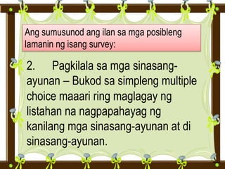 Ang sumusunod ang ilan sa mga posibleng
lamanin ng isang survey:
2. Pagkilala sa mga sinasang-
ayunan – Bukod sa simpleng multiple
choice maaari ring maglagay ng
listahan na nagpapahayag ng
kanilang mga sinasang-ayunan at di
sinasang-ayunan.
 