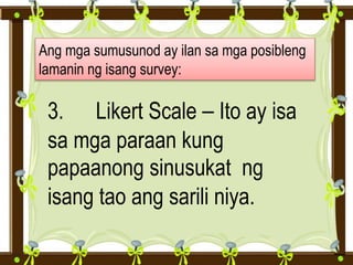 Ang mga sumusunod ay ilan sa mga posibleng
lamanin ng isang survey:
3. Likert Scale – Ito ay isa
sa mga paraan kung
papaanong sinusukat ng
isang tao ang sarili niya.
 