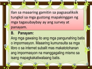 Ilan sa maaaring gamitin sa pagsasaliksik
tungkol sa mga gustong mapakinggan ng
mga tagasubaybay ay ang survey at
panayam.
B. Panayam:
Ang mga gawaing ito ang mga pangunahing batis
o impormasyon. Maaaring kumunsulta sa mga
libro o sa internet subalit mas makatotohanan
ang impormasyon na manggagaling mismo sa
isang mapagkakatiwalaang batis.
 