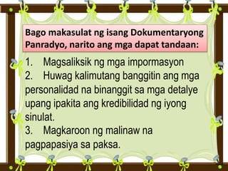 Bago makasulat ng isang Dokumentaryong
Panradyo, narito ang mga dapat tandaan:
1. Magsaliksik ng mga impormasyon
2. Huwag kalimutang banggitin ang mga
personalidad na binanggit sa mga detalye
upang ipakita ang kredibilidad ng iyong
sinulat.
3. Magkaroon ng malinaw na
pagpapasiya sa paksa.
 