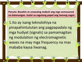 Panuto: Basahin at unawaing mabuti ang mga sumusunod
na katanungan. Isulat sa sagutang papel ang tamang sagot.
1.Ito ay isang teknolohiya na
pinapahintulutan ang pagpapadala ng
mga hudyat (signals) sa pamamagitan
ng modulation ng electromagnetic
waves na may mga frequency na mas
mababa kaysa liwanag.
 