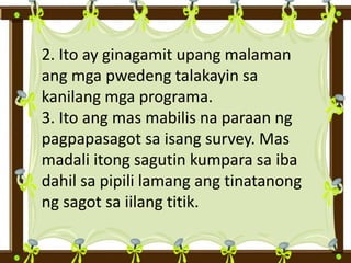 2. Ito ay ginagamit upang malaman
ang mga pwedeng talakayin sa
kanilang mga programa.
3. Ito ang mas mabilis na paraan ng
pagpapasagot sa isang survey. Mas
madali itong sagutin kumpara sa iba
dahil sa pipili lamang ang tinatanong
ng sagot sa iilang titik.
 