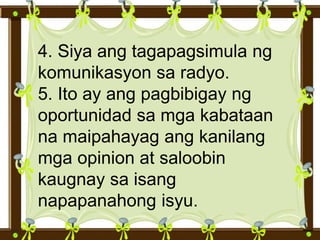 4. Siya ang tagapagsimula ng
komunikasyon sa radyo.
5. Ito ay ang pagbibigay ng
oportunidad sa mga kabataan
na maipahayag ang kanilang
mga opinion at saloobin
kaugnay sa isang
napapanahong isyu.
 