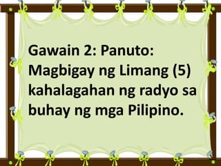 Gawain 2: Panuto:
Magbigay ng Limang (5)
kahalagahan ng radyo sa
buhay ng mga Pilipino.
 