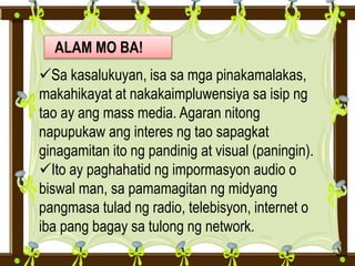 ALAM MO BA!
Sa kasalukuyan, isa sa mga pinakamalakas,
makahikayat at nakakaimpluwensiya sa isip ng
tao ay ang mass media. Agaran nitong
napupukaw ang interes ng tao sapagkat
ginagamitan ito ng pandinig at visual (paningin).
Ito ay paghahatid ng impormasyon audio o
biswal man, sa pamamagitan ng midyang
pangmasa tulad ng radio, telebisyon, internet o
iba pang bagay sa tulong ng network.
 