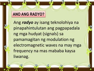 ANO ANG RADYO?
Ang radyo ay isang teknolohiya na
pinapahintulutan ang pagpapadala
ng mga hudyat (signals) sa
pamamagitan ng modulation ng
electromagnetic waves na may mga
frequency na mas mababa kaysa
liwanag.
 