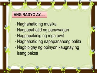 ANG RADYO AY.....
· Naghahatid ng musika
· Nagpapahatid ng panawagan
· Nagpapakinig ng mga awit
· Naghahatid ng napapanahong balita
· Nagbibigay ng opinyon kaugnay ng
isang paksa
 