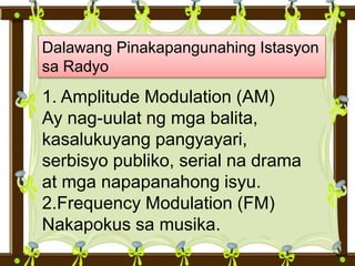 Dalawang Pinakapangunahing Istasyon
sa Radyo
1. Amplitude Modulation (AM)
Ay nag-uulat ng mga balita,
kasalukuyang pangyayari,
serbisyo publiko, serial na drama
at mga napapanahong isyu.
2.Frequency Modulation (FM)
Nakapokus sa musika.
 