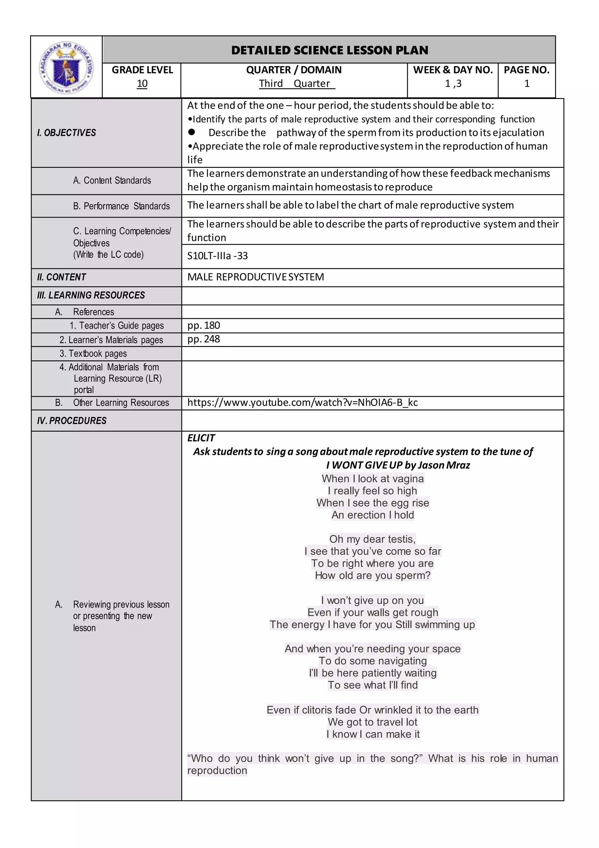 DETAILED SCIENCE LESSON PLAN
GRADE LEVEL
10
QUARTER / DOMAIN
Third Quarter
WEEK & DAY NO.
1 ,3
PAGE NO.
1
I. OBJECTIVES
At the endof the one – hour period,the studentsshouldbe able to:
•Identify the parts of male reproductive system and their corresponding function
 Describe the pathwayof the spermfromits productiontoitsejaculation
•Appreciate the role of male reproductivesysteminthe reproductionof human
life
A. Content Standards
The learnersdemonstrate anunderstandingof how these feedbackmechanisms
helpthe organism maintainhomeostasistoreproduce
B. Performance Standards The learnersshall be able tolabel the chart of male reproductive system
C. Learning Competencies/
Objectives
(Write the LC code)
The learnersshouldbe able todescribe the partsof reproductive systemandtheir
function
S10LT-IIIa -33
II. CONTENT MALE REPRODUCTIVESYSTEM
III. LEARNING RESOURCES
A. References
1. Teacher’s Guide pages pp.180
2. Learner’s Materials pages pp.248
3. Textbook pages
4. Additional Materials from
Learning Resource (LR)
portal
B. Other Learning Resources https://www.youtube.com/watch?v=NhOIA6-B_kc
IV. PROCEDURES
A. Reviewing previous lesson
or presenting the new
lesson
ELICIT
Ask studentsto singa songaboutmale reproductive system to the tune of
I WONT GIVEUP by JasonMraz
When I look at vagina
I really feel so high
When I see the egg rise
An erection I hold
Oh my dear testis,
I see that you’ve come so far
To be right where you are
How old are you sperm?
I won’t give up on you
Even if your walls get rough
The energy I have for you Still swimming up
And when you’re needing your space
To do some navigating
I’ll be here patiently waiting
To see what I’ll find
Even if clitoris fade Or wrinkled it to the earth
We got to travel lot
I know I can make it
“Who do you think won’t give up in the song?” What is his role in human
reproduction
 