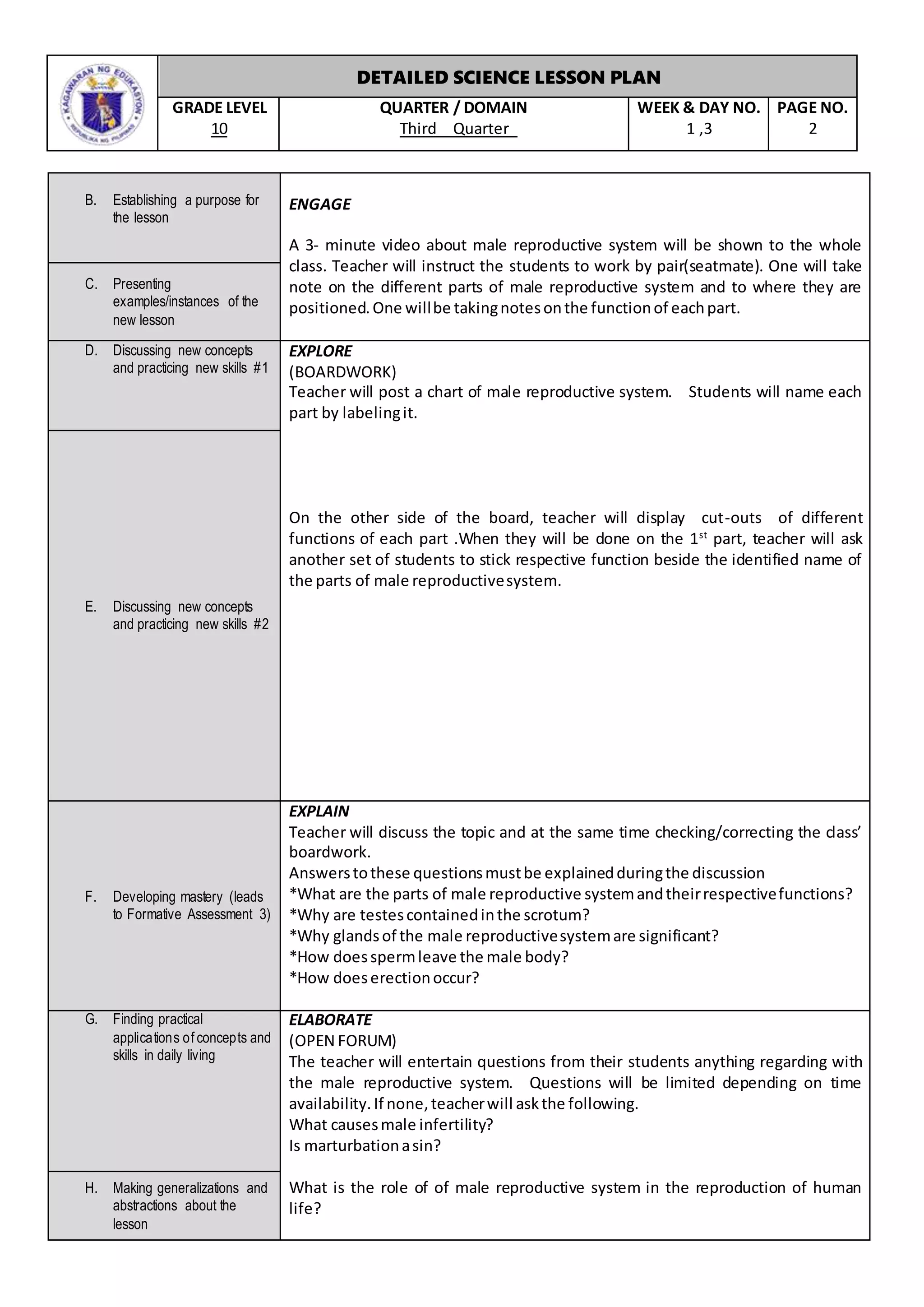 DETAILED SCIENCE LESSON PLAN
GRADE LEVEL
10
QUARTER / DOMAIN
Third Quarter
WEEK & DAY NO.
1 ,3
PAGE NO.
2
B. Establishing a purpose for
the lesson
ENGAGE
A 3- minute video about male reproductive system will be shown to the whole
class. Teacher will instruct the students to work by pair(seatmate). One will take
note on the different parts of male reproductive system and to where they are
positioned.One willbe takingnotesonthe functionof eachpart.
C. Presenting
examples/instances of the
new lesson
D. Discussing new concepts
and practicing new skills #1
EXPLORE
(BOARDWORK)
Teacher will post a chart of male reproductive system. Students will name each
part by labelingit.
On the other side of the board, teacher will display cut-outs of different
functions of each part .When they will be done on the 1st
part, teacher will ask
another set of students to stick respective function beside the identified name of
the parts of male reproductivesystem.
E. Discussing new concepts
and practicing new skills #2
F. Developing mastery (leads
to Formative Assessment 3)
EXPLAIN
Teacher will discuss the topic and at the same time checking/correcting the class’
boardwork.
Answerstothese questionsmustbe explainedduringthe discussion
*What are the parts of male reproductive systemandtheirrespectivefunctions?
*Why are testescontainedinthe scrotum?
*Why glandsof the male reproductivesystemare significant?
*How doesspermleave the male body?
*How doeserectionoccur?
G. Finding practical
applications of concepts and
skills in daily living
ELABORATE
(OPEN FORUM)
The teacher will entertain questions from their students anything regarding with
the male reproductive system. Questions will be limited depending on time
availability.If none,teacherwill askthe following.
What causesmale infertility?
Is marturbationasin?
What is the role of of male reproductive system in the reproduction of human
life?
H. Making generalizations and
abstractions about the
lesson
 