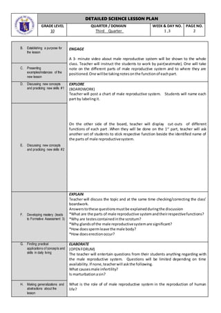 DETAILED SCIENCE LESSON PLAN
GRADE LEVEL
10
QUARTER / DOMAIN
Third Quarter
WEEK & DAY NO.
1 ,3
PAGE NO.
2
B. Establishing a purpose for
the lesson
ENGAGE
A 3- minute video about male reproductive system will be shown to the whole
class. Teacher will instruct the students to work by pair(seatmate). One will take
note on the different parts of male reproductive system and to where they are
positioned.One willbe takingnotesonthe functionof eachpart.
C. Presenting
examples/instances of the
new lesson
D. Discussing new concepts
and practicing new skills #1
EXPLORE
(BOARDWORK)
Teacher will post a chart of male reproductive system. Students will name each
part by labelingit.
On the other side of the board, teacher will display cut-outs of different
functions of each part .When they will be done on the 1st
part, teacher will ask
another set of students to stick respective function beside the identified name of
the parts of male reproductivesystem.
E. Discussing new concepts
and practicing new skills #2
F. Developing mastery (leads
to Formative Assessment 3)
EXPLAIN
Teacher will discuss the topic and at the same time checking/correcting the class’
boardwork.
Answerstothese questionsmustbe explainedduringthe discussion
*What are the parts of male reproductive systemandtheirrespectivefunctions?
*Why are testescontainedinthe scrotum?
*Why glandsof the male reproductivesystemare significant?
*How doesspermleave the male body?
*How doeserectionoccur?
G. Finding practical
applications of concepts and
skills in daily living
ELABORATE
(OPEN FORUM)
The teacher will entertain questions from their students anything regarding with
the male reproductive system. Questions will be limited depending on time
availability.If none,teacherwill askthe following.
What causesmale infertility?
Is marturbationasin?
What is the role of of male reproductive system in the reproduction of human
life?
H. Making generalizations and
abstractions about the
lesson
 