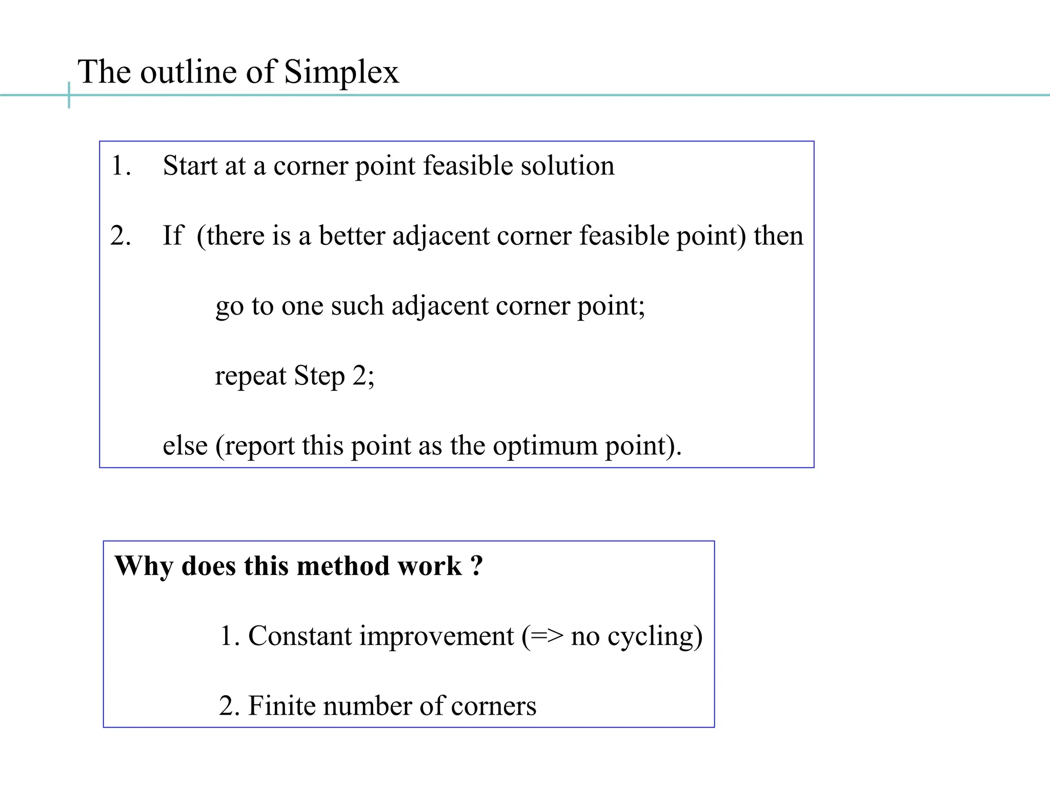The outline of Simplex
1. Start at a corner point feasible solution
2. If (there is a better adjacent corner feasible point) then
go to one such adjacent corner point;
repeat Step 2;
else (report this point as the optimum point).
Why does this method work ?
1. Constant improvement (=> no cycling)
2. Finite number of corners
 