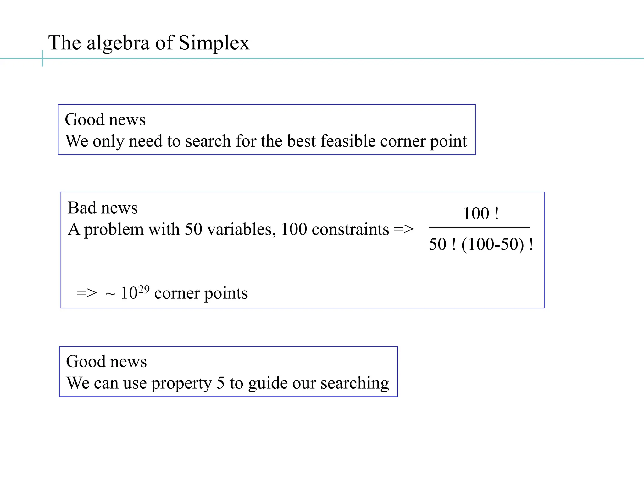 The algebra of Simplex
Good news
We only need to search for the best feasible corner point
Good news
We can use property 5 to guide our searching
Bad news
A problem with 50 variables, 100 constraints =>
100 !
50 ! (100-50) !
=> ~ 1029 corner points
 