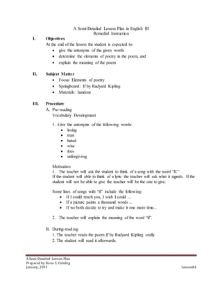 A Semi-Detailed Lesson Plan in English III 
Remedial Instruction 
I. Objectives 
At the end of the lesson the student is expected to: 
 give the antonyms of the given words 
 determine the elements of poetry in the poem, and 
 explain the meaning of the poem 
II. Subject Matter 
 Focus: Elements of poetry 
 Springboard: If by Rudyard Kipling 
 Materials: handout 
III. Procedure 
A. Pre-reading 
Vocabulary Development 
1. Give the antonyms of the following words: 
 losing 
 trust 
 hated 
 wise 
 foes 
 unforgiving 
Motivation 
1. The teacher will ask the student to think of a song with the word “If.” 
If the student will able to think of a lyric the teacher will ask what it signals. If the 
student will not be able to give the teacher will be the one to give. 
Some lines of songs with “if” include the following: 
 If I could reach you, I wish I could ... 
 If a picture paints a thousand words ... 
 If we both decide to try and make it one more time... 
2. The teacher will explain the meaning of the word “if”. 
B. During-reading 
1. The teacher reads the poem If by Rudyard Kipling orally. 
2. The student will read it afterwards. 
A Semi-Detailed Lesson Plan 
Prepared by Rona C. Catubig 
January, 2013 Lesson#4 
 