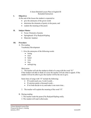 A Semi-Detailed Lesson Plan in English III
                                       Remedial Instruction
    I.      Objectives
            At the end of the lesson the student is expected to:
                    give the antonyms of the given words
                    determine the elements of poetry in the poem, and
                    explain the meaning of the poem

    II.     Subject Matter
                  Focus: Elements of poetry
                  Springboard: If by Rudyard Kipling
                  Materials: handout

    III.    Procedure
            A. Pre-reading
               Vocabulary Development

                1. Give the antonyms of the following words:
                        losing
                        trust
                        hated
                        wise
                        foes
                        unforgiving

                Motivation
                1. The teacher will ask the student to think of a song with the word “If.”
                If the student will able to think of a lyric the teacher will ask what it signals. If the
                student will not be able to give the teacher will be the one to give.

                Some lines of songs with “if” include the following:
                       If I could reach you, I wish I could ...
                       If a picture paints a thousand words ...
                       If we both decide to try and make it one more time...

                2. The teacher will explain the meaning of the word “if”.

            B. During-reading
               1. The teacher reads the poem If by Rudyard Kipling orally.
               2. The student will read it afterwards.



A Semi-Detailed Lesson Plan
Prepared by Rona C. Catubig
January, 2013                                                                                   Lesson#4
 