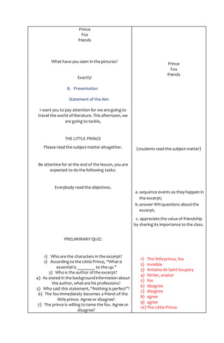 Prince
Fox
friends
What have you seen in the pictures?
Exactly!
B. Presentation
Statement of the Aim
I want you to pay attention for we are going to
travel the world of literature. This afternoon, we
are going to tackle,
THE LITTLE PRINCE
Please read the subject matter altogether.
Be attentive for at the end of the lesson, you are
expected to do the following tasks:
Everybody read the objectives.
PRELIMINARY QUIZ:
1) Who are the characters in the excerpt?
2) According to the Little Prince, “What is
essential is ________ to the up.”
3) Who is the author of the excerpt?
4) As stated in the backgroundinformation about
the author, what are his professions?
5) Who said this statement, “Nothing is perfect”?
6) The fox immediately becomes a friend of the
little prince. Agree or disagree?
7) The prince is willing to tame the fox. Agree or
disagree?
Prince
Fox
friends
(students read the subject matter)
a. sequence events as they happen in
the excerpt;
b.answer WH-questions aboutthe
excerpt;
c. appreciate the value of friendship
by sharing its importance to the class.
1) The littleprince, fox
2) Invisible
3) Antoine de Saint Exupery
4) Writer, aviator
5) fox
6) disagree
7) disagree
8) agree
9) agree
10) The Little Prince
 