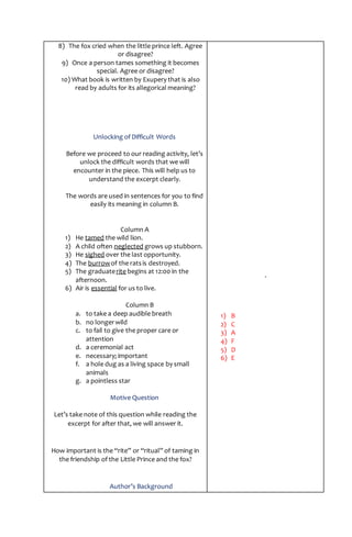 8) The fox cried when the little prince left. Agree
or disagree?
9) Once a person tames something it becomes
special. Agree or disagree?
10) What book is written by Exupery that is also
read by adults for its allegorical meaning?
Unlocking of Difficult Words
Before we proceed to our reading activity, let’s
unlock the difficult words that we will
encounter in the piece. This will help us to
understand the excerpt clearly.
The words are used in sentences for you to find
easily its meaning in column B.
Column A
1) He tamed the wild lion.
2) A child often neglected grows up stubborn.
3) He sighed over the last opportunity.
4) The burrowof the ratsis destroyed.
5) The graduaterite begins at 12:00 in the
afternoon.
6) Air is essential for us to live.
Column B
a. to take a deep audible breath
b. no longerwild
c. to fail to give the proper care or
attention
d. a ceremonial act
e. necessary; important
f. a hole dug as a living space by small
animals
g. a pointless star
Motive Question
Let’s take note of this question while reading the
excerpt for after that, we will answer it.
How important is the “rite” or “ritual” of taming in
the friendship of the Little Prince and the fox?
Author’s Background
.
1) B
2) C
3) A
4) F
5) D
6) E
 