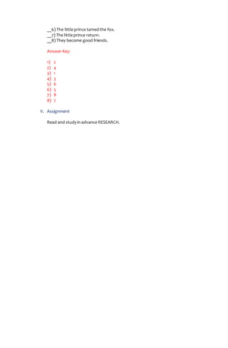 __6) The little prince tamed the fox.
__7) The little prince return.
__8) They become good friends.
Answer Key:
1) 2
2) 4
3) 1
4) 3
5) 6
6) 5
7) 8
8) 7
V. Assignment
Read and study in advance RESEARCH.
 