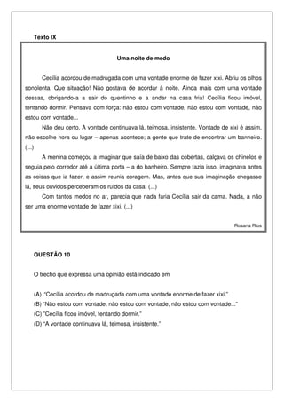 Texto IX


                                         Uma noite de medo


           Cecília acordou de madrugada com uma vontade enorme de fazer xixi. Abriu os olhos
sonolenta. Que situação! Não gostava de acordar à noite. Ainda mais com uma vontade
dessas, obrigando-a a sair do quentinho e a andar na casa fria! Cecília ficou imóvel,
tentando dormir. Pensava com força: não estou com vontade, não estou com vontade, não
estou com vontade...
           Não deu certo. A vontade continuava lá, teimosa, insistente. Vontade de xixi é assim,
não escolhe hora ou lugar – apenas acontece; a gente que trate de encontrar um banheiro.
(...)
           A menina começou a imaginar que saía de baixo das cobertas, calçava os chinelos e
seguia pelo corredor até a última porta – a do banheiro. Sempre fazia isso, imaginava antes
as coisas que ia fazer, e assim reunia coragem. Mas, antes que sua imaginação chegasse
lá, seus ouvidos perceberam os ruídos da casa. (...)
           Com tantos medos no ar, parecia que nada faria Cecília sair da cama. Nada, a não
ser uma enorme vontade de fazer xixi. (...)


                                                                                     Rosana Rios




        QUESTÃO 10


        O trecho que expressa uma opinião está indicado em


        (A) “Cecília acordou de madrugada com uma vontade enorme de fazer xixi.”
        (B) “Não estou com vontade, não estou com vontade, não estou com vontade...”
        (C) ”Cecília ficou imóvel, tentando dormir.”
        (D) “A vontade continuava lá, teimosa, insistente.”
 
