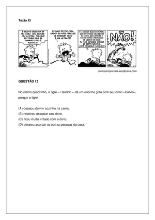 Texto XI




                                                       comosempre.files.wordpress.com



QUESTÃO 12


No último quadrinho, o tigre – Haroldo – dá um enorme grito com seu dono –Calvin–,
porque o tigre


(A) desejou dormir sozinho na cama.
(B) resolveu assustar seu dono.
(C) ficou muito irritado com o dono.
(D) desejou acordar as outras pessoas da casa.
 