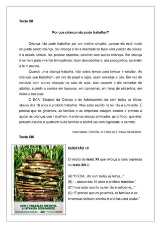 Texto XII


                       Por que criança não pode trabalhar?


      Criança não pode trabalhar por um motivo simples: porque ela está muito
ocupada sendo criança. Ser criança é ter a liberdade de fazer uma porção de coisas:
ir à escola, brincar, ler, praticar esportes, conviver com outras crianças. Ser criança
é ser livre para inventar brincadeiras, fazer descobertas e, aos pouquinhos, aprender
a ler o mundo.
      Quando uma criança trabalha, não sobra tempo para brincar e estudar. As
crianças que trabalham, em vez de papel e lápis, usam enxadas e pás. Em vez de
conviver com outras crianças na sala de aula, elas passam o dia cercadas de
adultos, suando a camisa em lavouras, em carvoarias, em lares de estranhos, em
lixões e nas ruas.
      O ECA (Estatuto da Criança e do Adolescente) diz com todas as letras:
abaixo dos 16 anos é proibido trabalhar. Mas estar escrito na lei não é suficiente. É
preciso que os governos, as famílias e as empresas estejam atentos e prontos a
ajudar as crianças que trabalham, tirando-as dessas atividades, garantindo que elas
possam estudar e ajudando suas famílias a acolhê-las com dignidade e carinho.


                                     Helio Mattar. Folhinha. In: Folha de S. Paulo, 02/03/2002.
Texto XIII


                                  QUESTÃO 13


                                  O trecho do texto XII que reforça a ideia expressa
                                  no texto XIII é:


                                  (A) “O ECA...diz com todas as letras...”
                                  (B) “...abaixo dos 16 anos é proibido trabalhar.”
                                  (C) “mas estar escrito na lei não é suficiente...”
                                  (D) “É preciso que os governos, as famílias e as
                                  empresas estejam atentas e prontas para ajudar.”
 