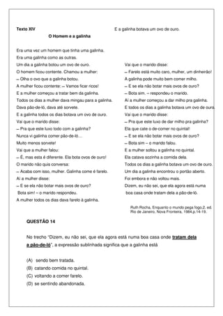 Texto XIV                                            E a galinha botava um ovo de ouro.
                 O Homem e a galinha                 V


Era uma vez um homem que tinha uma galinha.
Era uma galinha como as outras.
Um dia a galinha botou um ovo de ouro.                    Vai que o marido disse:
O homem ficou contente. Chamou a mulher:                    Farelo está muito caro, mulher, um dinheirão!
  Olha o ovo que a galinha botou.                         A galinha pode muito bem comer milho.
A mulher ficou contente:   Vamos ficar ricos!               E se ela não botar mais ovos de ouro?
E a mulher começou a tratar bem da galinha.                 Bota sim. – respondeu o marido.
Todos os dias a mulher dava mingau para a galinha.        Aí a mulher começou a dar milho pra galinha.
Dava pão-de-ló, dava até sorvete.                         E todos os dias a galinha botava um ovo de ouro.
E a galinha todos os dias botava um ovo de ouro.          Vai que o marido disse:
Vai que o marido disse:                                     Pra que este luxo de dar milho pra galinha?
  Pra que este luxo todo com a galinha?                   Ela que cate o de-comer no quintal!
Nunca vi galinha comer pão-de-ló…                           E se ela não botar mais ovos de ouro?
Muito menos sorvete!                                        Bota sim – o marido falou.
Vai que a mulher falou:                                   E a mulher soltou a galinha no quintal.
  É, mas esta é diferente. Ela bota ovos de ouro!         Ela catava sozinha a comida dela.
O marido não quis conversa:                               Todos os dias a galinha botava um ovo de ouro.
  Acaba com isso, mulher. Galinha come é farelo.          Um dia a galinha encontrou o portão aberto.
Aí a mulher disse:                                        Foi embora e não voltou mais.
  E se ela não botar mais ovos de ouro?                   Dizem, eu não sei, que ela agora está numa
Bota sim! – o marido respondeu.                           boa casa onde tratam dela a pão-de-ló.
A mulher todos os dias dava farelo à galinha.
                                                             Ruth Rocha, Enquanto o mundo pega fogo,2. ed.
                                                             Rio de Janeiro, Nova Fronteira, 1984.p.14-19.

     QUESTÃO 14


     No trecho “Dizem, eu não sei, que ela agora está numa boa casa onde tratam dela
     a pão-de-ló”, a expressão sublinhada significa que a galinha está


     (A) sendo bem tratada.
     (B) catando comida no quintal.
     (C) voltando a comer farelo.
     (D) se sentindo abandonada.
 