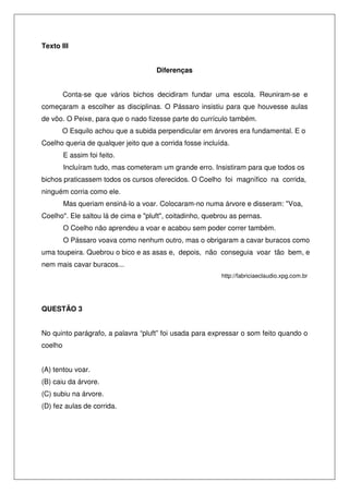 Texto III


                                     Diferenças


         Conta-se que vários bichos decidiram fundar uma escola. Reuniram-se e
começaram a escolher as disciplinas. O Pássaro insistiu para que houvesse aulas
de vôo. O Peixe, para que o nado fizesse parte do currículo também.
       O Esquilo achou que a subida perpendicular em árvores era fundamental. E o
Coelho queria de qualquer jeito que a corrida fosse incluída.
         E assim foi feito.
         Incluíram tudo, mas cometeram um grande erro. Insistiram para que todos os
bichos praticassem todos os cursos oferecidos. O Coelho foi magnífico na corrida,
ninguém corria como ele.
         Mas queriam ensiná-lo a voar. Colocaram-no numa árvore e disseram: "Voa,
Coelho". Ele saltou lá de cima e "pluft", coitadinho, quebrou as pernas.
         O Coelho não aprendeu a voar e acabou sem poder correr também.
         O Pássaro voava como nenhum outro, mas o obrigaram a cavar buracos como
uma toupeira. Quebrou o bico e as asas e, depois, não conseguia voar tão bem, e
nem mais cavar buracos...
                                                          http://fabriciaeclaudio.xpg.com.br




QUESTÃO 3


No quinto parágrafo, a palavra “pluft” foi usada para expressar o som feito quando o
coelho


(A) tentou voar.
(B) caiu da árvore.
(C) subiu na árvore.
(D) fez aulas de corrida.
 