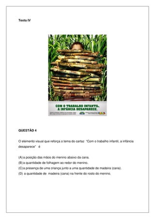 Texto IV




QUESTÃO 4


O elemento visual que reforça o tema do cartaz “Com o trabalho infantil, a infância
desaparece” é


(A) a posição das mãos do menino abaixo da cana.
(B) a quantidade de folhagem ao redor do menino.
(C) a presença de uma criança junto a uma quantidade de madeira (cana).
(D) a quantidade de madeira (cana) na frente do rosto do menino.
 