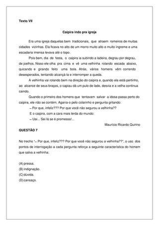 Texto VII


                                  Caipira indo pra igreja

      Era uma igreja daquelas bem tradicionais, que atraem romeiros de muitas
cidades vizinhas. Ela ficava no alto de um morro muito alto e muito íngreme e uma
escadaria imensa levava até o topo.
       Pois bem, dia de festa, o caipira ia subindo a ladeira, degrau por degrau,
de joelhos. Nisso ele olha pra cima e vê uma velhinha rolando escada abaixo,
quicando e girando feito         uma bola. Atrás, vários homens vêm correndo
desesperados, tentando alcançá-la e interromper a queda.
       A velhinha vai rolando bem na direção do caipira e, quando ela está pertinho,
ao alcance de seus braços, o capiau dá um pulo de lado, desvia e a velha continua
caindo.
       Quando o primeiro dos homens que tentavam salvar a idosa passa perto do
caipira, ele não se contém. Agarra-o pelo colarinho e pergunta gritando:
           Por que, infeliz??? Por que você não segurou a velhinha??
          E o caipira, com a cara mais lerda do mundo:
            Uai... Sei lá se é promessa!...
                                                            Maurício Ricardo Quirino
QUESTÃO 7


No trecho “ Por que, infeliz??? Por que você não segurou a velhinha??”, o uso dos
pontos de interrogação a cada pergunta reforça a seguinte característica do homem
que salva a velhinha:


(A) pressa.
(B) indignação.
(C) dúvida.
(D) cansaço.
 