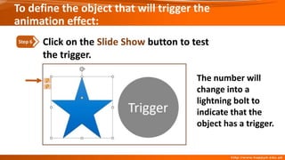 Click on the Slide Show button to test
the trigger.
Step 6
The number will
change into a
lightning bolt to
indicate that the
object has a trigger.
To define the object that will trigger the
animation effect:
 