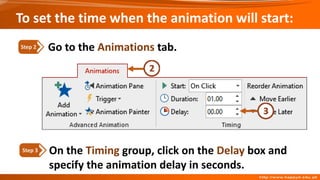 On the Timing group, click on the Delay box and
specify the animation delay in seconds.
Step 3
Go to the Animations tab.
Step 2
To set the time when the animation will start:
 