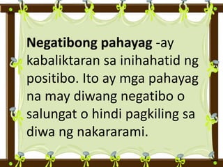 Negatibong pahayag -ay
kabaliktaran sa inihahatid ng
positibo. Ito ay mga pahayag
na may diwang negatibo o
salungat o hindi pagkiling sa
diwa ng nakararami.
 