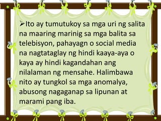 Ito ay tumutukoy sa mga uri ng salita
na maaring marinig sa mga balita sa
telebisyon, pahayagn o social media
na nagtataglay ng hindi kaaya-aya o
kaya ay hindi kagandahan ang
nilalaman ng mensahe. Halimbawa
nito ay tungkol sa mga anomalya,
abusong nagaganap sa lipunan at
marami pang iba.
 