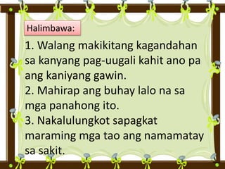 Halimbawa:
1. Walang makikitang kagandahan
sa kanyang pag-uugali kahit ano pa
ang kaniyang gawin.
2. Mahirap ang buhay lalo na sa
mga panahong ito.
3. Nakalulungkot sapagkat
maraming mga tao ang namamatay
sa sakit.
 