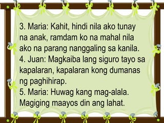 3. Maria: Kahit, hindi nila ako tunay
na anak, ramdam ko na mahal nila
ako na parang nanggaling sa kanila.
4. Juan: Magkaiba lang siguro tayo sa
kapalaran, kapalaran kong dumanas
ng paghihirap.
5. Maria: Huwag kang mag-alala.
Magiging maayos din ang lahat.
 