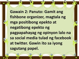 Gawain 2: Panuto: Gamit ang
fishbone organizer, magtala ng
mga positibong epekto at
negatibong epekto ng
pagpapahayag ng opinyon lalo na
sa social media tulad ng facebook
at twitter. Gawin ito sa iyong
sagutang papel.
 