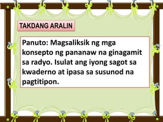 TAKDANG ARALIN
Panuto: Magsaliksik ng mga
konsepto ng pananaw na ginagamit
sa radyo. Isulat ang iyong sagot sa
kwaderno at ipasa sa susunod na
pagtitipon.
 