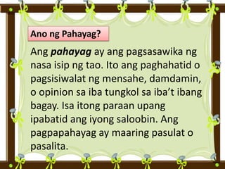 Ano ng Pahayag?
Ang pahayag ay ang pagsasawika ng
nasa isip ng tao. Ito ang paghahatid o
pagsisiwalat ng mensahe, damdamin,
o opinion sa iba tungkol sa iba’t ibang
bagay. Isa itong paraan upang
ipabatid ang iyong saloobin. Ang
pagpapahayag ay maaring pasulat o
pasalita.
 