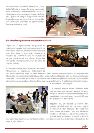 2 
De acordo com o presidente da Terra Roxa, José 
Carlos Valêncio, a missão foi uma experiência 
muito proveitosa e certamente renderá frutos. “A 
iniciativa veio ao encontro dos interesses da Terra 
Roxa, que visam integrar a região em prol do 
desenvolvimento socioeconômico e de inseri-la 
cada vez mais no contexto e nas oportunidades 
do ambiente internacional.” 
Rodadas de negócios com empresários de Utah 
Empresários e representantes do governo do 
estado americano de Utah estiveram em Londrina 
no dia 26 de setembro, onde foram recepcionados 
pela Terra Roxa e Associação Comercial e 
Industrial de Londrina. A visita foi resultado de 
um relacionamento iniciado há mais de um ano, 
envolvendo lideranças empresariais do Norte do 
Paraná e de Utah. 
Após uma apresentação da região para a comitiva 
internacional, os empresários participaram de 
uma intensa rodada de negócios, totalizando cerca de 40 reuniões, com participação dos segmentos de 
Advocacia e Consultoria Internacional; Aparelhos Médicos, Odontológicos e para uso Veterinário; Bancos; 
Baterias de Lithium; Educação e Imersão em Idiomas; Metalmecânico; plásticos direcionados para setor de 
transporte em geral; produtos de engenharia para o setor automotivo; Relações Internacionais/Negócios 
e Tecnologia da Informação. 
“Os visitantes ficaram muito satisfeitos. Notei 
nas conversas que tive com o grupo de que a 
recepção em Londrina foi acima das expectativas, 
devido à atenção que tiveram e ao conteúdo que 
foi apresentado”, disse Farina. 
Segundo ele, as rodadas apontaram para 
grande possibilidades de negócios, graças 
à maturidade das empresas da região que 
participaram do evento. “Isso vem evoluindo 
muito nos últimos anos. Já combinamos com a 
área de desenvolvimento econômico de Utah 
para fazermos um acompanhamento dos contatos entre as empresas, visando dar apoio na sequência das 
negociações”, informou. 
 