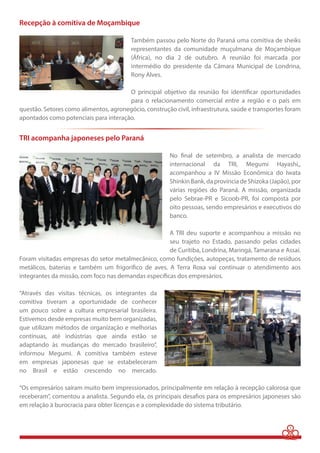 3 
Recepção à comitiva de Moçambique 
Também passou pelo Norte do Paraná uma comitiva de sheiks 
representantes da comunidade muçulmana de Moçambique 
(África), no dia 2 de outubro. A reunião foi marcada por 
intermédio do presidente da Câmara Municipal de Londrina, 
Rony Alves. 
O principal objetivo da reunião foi identificar oportunidades 
para o relacionamento comercial entre a região e o país em 
questão. Setores como alimentos, agronegócio, construção civil, infraestrutura, saúde e transportes foram 
apontados como potenciais para interação. 
TRI acompanha japoneses pelo Paraná 
No final de setembro, a analista de mercado 
internacional da TRI, Megumi Hayashi,, 
acompanhou a IV Missão Econômica do Iwata 
Shinkin Bank, da província de Shizoka (Japão), por 
várias regiões do Paraná. A missão, organizada 
pelo Sebrae-PR e Sicoob-PR, foi composta por 
oito pessoas, sendo empresários e executivos do 
banco. 
A TRI deu suporte e acompanhou a missão no 
seu trajeto no Estado, passando pelas cidades 
de Curitiba, Londrina, Maringá, Tamarana e Assaí. 
Foram visitadas empresas do setor metalmecânico, como fundições, autopeças, tratamento de resíduos 
metálicos, baterias e também um frigorífico de aves. A Terra Roxa vai continuar o atendimento aos 
integrantes da missão, com foco nas demandas específicas dos empresários. 
“Através das visitas técnicas, os integrantes da 
comitiva tiveram a oportunidade de conhecer 
um pouco sobre a cultura empresarial brasileira. 
Estivemos desde empresas muito bem organizadas, 
que utilizam métodos de organização e melhorias 
contínuas, até indústrias que ainda estão se 
adaptando às mudanças do mercado brasileiro”, 
informou Megumi. A comitiva também esteve 
em empresas japonesas que se estabeleceram 
no Brasil e estão crescendo no mercado. 
“Os empresários saíram muito bem impressionados, principalmente em relação à recepção calorosa que 
receberam”, comentou a analista. Segundo ela, os principais desafios para os empresários japoneses são 
em relação à burocracia para obter licenças e a complexidade do sistema tributário. 
 