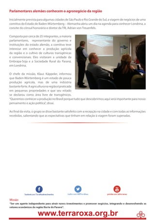 4 
Parlamentares alemães conhecem o agronegócio da região 
Inicialmente prevista para algumas cidades de São Paulo e Rio Grande do Sul, a viagem de negócios de uma 
comitiva do Estado de Baden-Würtemberg – Alemanha abriu um dia na agenda para conhecer Londrina, a 
convite do cônsul honorário e diretor da TRI, Adrian von Treuenfels. 
Composta por cerca de 25 integrantes, a maioria 
parlamentares, representante do governo e 
instituições do estado alemão, a comitiva teve 
interesse em conhecer a produção agrícola 
da região e o cultivo de culturas transgênicas 
e convencionais. Eles visitaram a unidade da 
Embrapa-Soja e a Sociedade Rural do Paraná, 
em Londrina. 
O chefe da missão, Klaus Käppeler, informou 
que Baden-Würtemberg é um estado de pouca 
produção agrícola, mas de uma indústria 
bastante forte. A agricultura na região é praticada 
em pequenas propriedades e que seu estado 
se declarou como área livre de transgênicos. 
“Queremos conhecer a produção no Brasil porque tudo que descobrirmos aqui será importante para nosso 
pensamento e ação política”, disse. 
Ao final da visita, o grupo se disse bastante satisfeito com a recepção na cidade e com todas as informações 
recebidas, salientando que as expectativas que tinham em relação à viagem foram superadas. 
