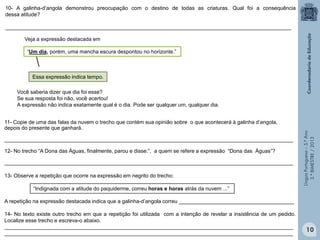 LínguaPortuguesa–5.°Ano
3.°BIMESTRE/2013
10- A galinha-d’angola demonstrou preocupação com o destino de todas as criaturas. Qual foi a consequência
dessa atitude?
_________________________________________________________________________________________________
“Um dia, porém, uma mancha escura despontou no horizonte.”
Você saberia dizer que dia foi esse?
Se sua resposta foi não, você acertou!
A expressão não indica exatamente qual é o dia. Pode ser qualquer um, qualquer dia.
Veja a expressão destacada em
13- Observe a repetição que ocorre na expressão em negrito do trecho:
A repetição na expressão destacada indica que a galinha-d’angola correu _______________________________________
14- No texto existe outro trecho em que a repetição foi utilizada com a intenção de revelar a insistência de um pedido.
Localize esse trecho e escreva-o abaixo.
__________________________________________________________________________________________________
__________________________________________________________________________________________________
11- Copie de uma das falas da nuvem o trecho que contém sua opinião sobre o que acontecerá à galinha d’angola,
depois do presente que ganhará.
__________________________________________________________________________________________________
12- No trecho “A Dona das Águas, finalmente, parou e disse:”, a quem se refere a expressão “Dona das Águas”?
__________________________________________________________________________________________________
Essa expressão indica tempo.
“Indignada com a atitude do paquiderme, correu horas e horas atrás da nuvem ...”
10
 