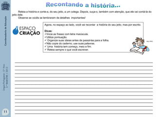 LínguaPortuguesa-5.°Ano
3.°BIMESTRE/2013
Releia a história e conte-a, do seu jeito, a um colega. Depois, ouça-o, também com atenção, que ele vai contá-la do
jeito dele.
Observe se vocês se lembraram de detalhes importantes!
Agora, no espaço ao lado, você vai recontar a história do seu jeito, mas por escrito.
Dicas:
Inicie as frases com letra maiúscula.
Utilize pontuação.
 Organize suas ideias antes de passá-las para a folha.
Não copie do caderno, use suas palavras.
 Uma história tem começo, meio e fim.
 Releia sempre o que você escrever.
__________________________________________________________________________________
__________________________________________________________________________________
__________________________________________________________________________________
__________________________________________________________________________________
__________________________________________________________________________________
__________________________________________________________________________________
__________________________________________________________________________________
__________________________________________________________________________________
__________________________________________________________________________________
__________________________________________________________________________________
__________________________________________________________________________________
__________________________________________________________________________________
__________________________________________________________________________________
__________________________________________________________________________________
__________________________________________________________________________________
ESPAÇO
CRIAÇÃO
11
MULTIRIO
 