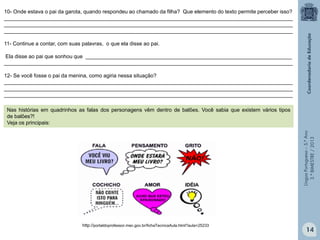 LínguaPortuguesa–5.°Ano
3.°BIMESTRE/2013
10- Onde estava o pai da garota, quando respondeu ao chamado da filha? Que elemento do texto permite perceber isso?
__________________________________________________________________________________________________
__________________________________________________________________________________________________
__________________________________________________________________________________________________
11- Continue a contar, com suas palavras, o que ela disse ao pai.
Ela disse ao pai que sonhou que ______________________________________________________________________
__________________________________________________________________________________________________
12- Se você fosse o pai da menina, como agiria nessa situação?
__________________________________________________________________________________________________
__________________________________________________________________________________________________
__________________________________________________________________________________________________
http://portaldoprofessor.mec.gov.br/fichaTecnicaAula.html?aula=25233
Nas histórias em quadrinhos as falas dos personagens vêm dentro de balões. Você sabia que existem vários tipos
de balões?!
Veja os principais:
14
 