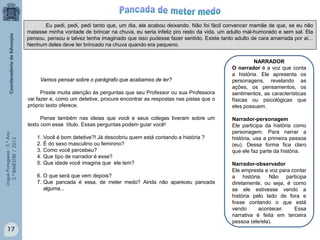 LínguaPortuguesa-5.°Ano
3.°BIMESTRE/2013
Eu pedi, pedi, pedi tanto que, um dia, ela acabou deixando. Não foi fácil convencer mamãe de que, se eu não
matasse minha vontade de brincar na chuva, eu seria infeliz pro resto da vida, um adulto mal-humorado e sem sal. Ela
pensou, pensou e talvez tenha imaginado que isso pudesse fazer sentido. Existe tanto adulto de cara amarrada por aí...
Nenhum deles deve ter brincado na chuva quando era pequeno.
Vamos pensar sobre o parágrafo que acabamos de ler?
Preste muita atenção às perguntas que seu Professor ou sua Professora
vai fazer e, como um detetive, procure encontrar as respostas nas pistas que o
próprio texto oferece.
Pense também nas ideias que você e seus colegas tiveram sobre um
texto com esse título. Essas perguntas podem guiar você!
1. Você é bom detetive?! Já descobriu quem está contando a história ?
2. É do sexo masculino ou feminino?
3. Como você percebeu?
4. Que tipo de narrador é esse?
5. Que idade você imagina que ele tem?
6. O que será que vem depois?
7. Que pancada é essa, de meter medo? Ainda não apareceu pancada
alguma...
NARRADOR
O narrador é a voz que conta
a história. Ele apresenta os
personagens, revelando as
ações, os pensamentos, os
sentimentos, as características
físicas ou psicológicas que
eles possuem.
Narrador-personagem
Ele participa da história como
personagem. Para narrar a
história, usa a primeira pessoa
(eu). Dessa forma fica claro
que ele faz parte da história.
Narrador-observador
Ele empresta a voz para contar
a história. Não participa
diretamente, ou seja, é como
se ele estivesse vendo a
história pelo lado de fora e
fosse contando o que está
vendo acontecer. Essa
narrativa é feita em terceira
pessoa (ele/ela).
17
 