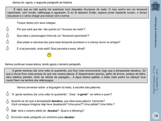 LínguaPortuguesa–5.°Ano
3.°BIMESTRE/2013
Troque ideias com seus colegas:
Por que será que ele não queria um “chuvisco de nada”?
Que ideia o personagem tinha de um “temporal caprichado”?
Que pistas a natureza deu para esse temporal acontecer e a criança reunir os amigos?
E a tal pancada, onde está? Que pancada é essa, afinal?
Vamos conversar sobre a linguagem do texto, a escolha das palavras.
“A gente resolveu dar uma volta no quarteirão”. Esse “a gente” se refere a quem?
É claro que eu não queria me aventurar num daqueles chuviscos de nada. O meu sonho era um temporal
caprichado, com trovão, relâmpago e aguaceiro. E eu lá debaixo! Então, esperei juntar bastante nuvem, o tempo
escurecer e o vento chegar pra marcar com a turma.
Vamos ler, agora, o segundo parágrafo da história.
A gente resolveu dar uma volta no quarteirão, pra ficar mais emocionante, logo que a tempestade desabou. Só
que a chuva ficou mais grossa do que nos nossos planos. E despencaram granizo, galho de árvore, pedaço de telha,
saco plástico perdido, resto de rabiola de papagaio... A água estava gelada, e batia cada pedra na cabeça! Que
medo! Nem me lembre dos relâmpagos.
Vamos continuar nossa leitura, lendo agora o terceiro parágrafo.
Quando se diz que a tempestade desabou, que ideia essa palavra transmite?
Você consegue imaginar algo leve desabando? Uma pena?? Uma pétala? Uma folha ?
Cair teria o mesmo efeito de desabar? Qual é a diferença?
Encontre neste parágrafo um sinônimo para desabar. 18
 
