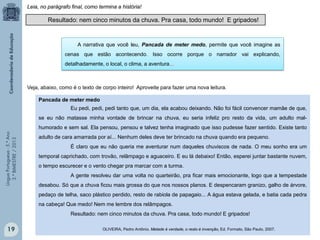 LínguaPortuguesa-5.°Ano
3.°BIMESTRE/2013
Pancada de meter medo
Eu pedi, pedi, pedi tanto que, um dia, ela acabou deixando. Não foi fácil convencer mamãe de que,
se eu não matasse minha vontade de brincar na chuva, eu seria infeliz pro resto da vida, um adulto mal-
humorado e sem sal. Ela pensou, pensou e talvez tenha imaginado que isso pudesse fazer sentido. Existe tanto
adulto de cara amarrada por aí... Nenhum deles deve ter brincado na chuva quando era pequeno.
É claro que eu não queria me aventurar num daqueles chuviscos de nada. O meu sonho era um
temporal caprichado, com trovão, relâmpago e aguaceiro. E eu lá debaixo! Então, esperei juntar bastante nuvem,
o tempo escurecer e o vento chegar pra marcar com a turma.
A gente resolveu dar uma volta no quarteirão, pra ficar mais emocionante, logo que a tempestade
desabou. Só que a chuva ficou mais grossa do que nos nossos planos. E despencaram granizo, galho de árvore,
pedaço de telha, saco plástico perdido, resto de rabiola de papagaio... A água estava gelada, e batia cada pedra
na cabeça! Que medo! Nem me lembre dos relâmpagos.
Resultado: nem cinco minutos da chuva. Pra casa, todo mundo! E gripados!
OLIVEIRA, Pedro Antônio. Metade é verdade, o resto é invenção, Ed. Formato, São Paulo, 2007.
A narrativa que você leu, Pancada de meter medo, permite que você imagine as
cenas que estão acontecendo. Isso ocorre porque o narrador vai explicando,
detalhadamente, o local, o clima, a aventura...
Resultado: nem cinco minutos da chuva. Pra casa, todo mundo! E gripados!
Veja, abaixo, como é o texto de corpo inteiro! Aproveite para fazer uma nova leitura.
Leia, no parágrafo final, como termina a história!
19
 