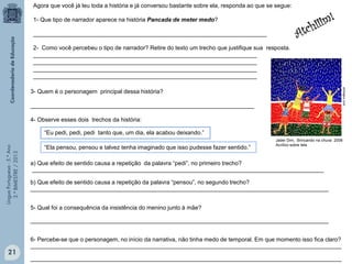 LínguaPortuguesa-5.°Ano
3.°BIMESTRE/2013
Agora que você já leu toda a história e já conversou bastante sobre ela, responda ao que se segue:
1- Que tipo de narrador aparece na história Pancada de meter medo?
________________________________________________________________________
2- Como você percebeu o tipo de narrador? Retire do texto um trecho que justifique sua resposta.
_____________________________________________________________________
_____________________________________________________________________
_____________________________________________________________________
_____________________________________________________________________
“Eu pedi, pedi, pedi tanto que, um dia, ela acabou deixando.”
3- Quem é o personagem principal dessa história?
_____________________________________________________________________
4- Observe esses dois trechos da história:
a) Que efeito de sentido causa a repetição da palavra “pedi”, no primeiro trecho?
__________________________________________________________________________________________
b) Que efeito de sentido causa a repetição da palavra “pensou”, no segundo trecho?
____________________________________________________________________________________________
5- Qual foi a consequência da insistência do menino junto à mãe?
____________________________________________________________________________________________
6- Percebe-se que o personagem, no início da narrativa, não tinha medo de temporal. Em que momento isso fica claro?
________________________________________________________________________________________________
________________________________________________________________________________________________
“Ela pensou, pensou e talvez tenha imaginado que isso pudesse fazer sentido.”
artmajeur.com
Jader Dim, Brincando na chuva 2008
Acrílico sobre tela
21
 