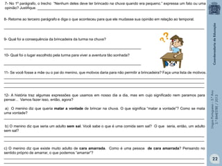 LínguaPortuguesa–5.°Ano
3.°BIMESTRE/2013
8- Retorne ao terceiro parágrafo e diga o que aconteceu para que ele mudasse sua opinião em relação ao temporal.
__________________________________________________________________________________________________
9- Qual foi a consequência da brincadeira da turma na chuva?
___________________________________________________________________
10- Qual foi o lugar escolhido pela turma para viver a aventura tão sonhada?
___________________________________________________________________
12- A história traz algumas expressões que usamos em nosso dia a dia, mas em cujo significado nem paramos para
pensar... Vamos fazer isso, então, agora?
a) O menino diz que queria matar a vontade de brincar na chuva. O que significa “matar a vontade”? Como se mata
uma vontade?
__________________________________________________________________________________________________
b) O menino diz que seria um adulto sem sal. Você sabe o que é uma comida sem sal? O que seria, então, um adulto
sem sal?
__________________________________________________________________________________________________
__________________________________________________________________________________________________
c) O menino diz que existe muito adulto de cara amarrada. Como é uma pessoa de cara amarrada? Pensando no
sentido próprio de amarrar, o que podemos “amarrar”?
__________________________________________________________________________________________________
__________________________________________________________________________________________________
11- Se você fosse a mãe ou o pai do menino, que motivos daria para não permitir a brincadeira? Faça uma lista de motivos.
__________________________________________________________________________________________________
__________________________________________________________________________________________________
__________________________________________________________________________________________________
7- No 1º parágrafo, o trecho “Nenhum deles deve ter brincado na chuva quando era pequeno.” expressa um fato ou uma
opinião? Justifique. __________________________________________________________________________________
22
 